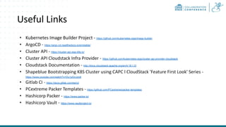 Useful Links
• Kubernetes Image Builder Project - https://github.com/kubernetes-sigs/image-builder
• ArgoCD - https://argo-cd.readthedocs.io/en/stable/
• Cluster API - https://cluster-api.sigs.k8s.io/
• Cluster API Cloudstack Infra Provider - https://github.com/kubernetes-sigs/cluster-api-provider-cloudstack
• Cloudstack Documentation - http://docs.cloudstack.apache.org/en/4.18.1.0/
• Shapeblue Bootstrapping K8S Cluster using CAPC l CloudStack 'Feature First Look' Series -
https://www.youtube.com/watch?v=Du1pGriJzo8
• Gitlab CI - https://docs.gitlab.com/ee/ci/
• PCextreme Packer Templates - https://github.com/PCextreme/packer-templates
• Hashicorp Packer - https://www.packer.io/
• Hashicorp Vault - https://www.vaultproject.io/
 