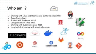 Who am I?
● Working with Linux and Open Source platforms since 1998
● Open Source lover
● Started with Slackware and vi
● Using Cloudstack since 2015
● Working with Kubernetes since 2018
● Long technical journey with lots of adventures
 