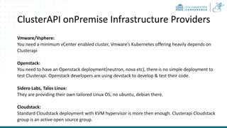 ClusterAPI onPremise Infrastructure Providers
Vmware/Vsphere:
You need a minimum vCenter enabled cluster, Vmware’s Kubernetes offering heavily depends on
Clusterapi
Openstack:
You need to have an Openstack deployment(neutron, nova etc), there is no simple deployment to
test Clusterapi. Openstack developers are using devstack to develop & test their code.
Sidero Labs, Talos Linux:
They are providing their own tailored Linux OS, no ubuntu, debian there.
Cloudstack:
Standard Cloudstack deployment with KVM hypervisor is more then enough. Clusterapi Cloudstack
group is an active open source group.
 