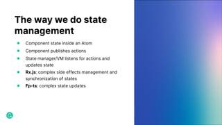 The way we do state
management
● Component state inside an Atom
● Component publishes actions
● State manager/VM listens for actions and
updates state
● Rx.js: complex side effects management and
synchronization of states
● Fp-ts: complex state updates
 