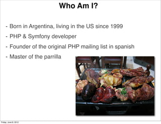 Who Am I?

     ⁃ Born in Argentina, living in the US since 1999
     ⁃ PHP & Symfony developer
     ⁃ Founder of the original PHP mailing list in spanish
     ⁃ Master of the parrilla




Friday, June 8, 2012
 