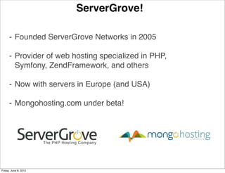 ServerGrove!

      ⁃ Founded ServerGrove Networks in 2005

      ⁃ Provider of web hosting specialized in PHP,
        Symfony, ZendFramework, and others

      ⁃ Now with servers in Europe (and USA)

      ⁃ Mongohosting.com under beta!




Friday, June 8, 2012
 
