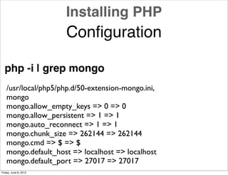 Installing PHP
                       Conﬁguration

  php -i | grep mongo
   /usr/local/php5/php.d/50-extension-mongo.ini,
   mongo
   mongo.allow_empty_keys => 0 => 0
   mongo.allow_persistent => 1 => 1
   mongo.auto_reconnect => 1 => 1
   mongo.chunk_size => 262144 => 262144
   mongo.cmd => $ => $
   mongo.default_host => localhost => localhost
   mongo.default_port => 27017 => 27017
Friday, June 8, 2012
 