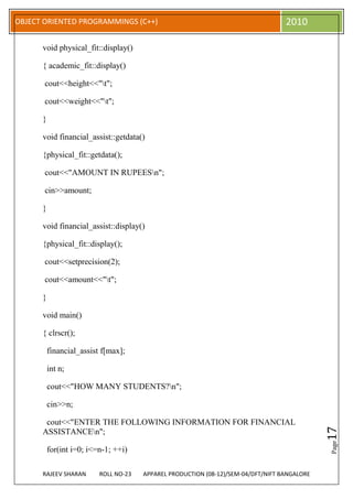 OBJECT ORIENTED PROGRAMMINGS (C++)                                                 2010

      void physical_fit::display()

      { academic_fit::display()

       cout<<height<<"t";

       cout<<weight<<"t";

      }

      void financial_assist::getdata()

      {physical_fit::getdata();

       cout<<"AMOUNT IN RUPEESn";

       cin>>amount;

      }

      void financial_assist::display()

      {physical_fit::display();

       cout<<setprecision(2);

       cout<<amount<<"t";

      }

      void main()

      { clrscr();

          financial_assist f[max];

          int n;

          cout<<"HOW MANY STUDENTS?n";

          cin>>n;

       cout<<"ENTER THE FOLLOWING INFORMATION FOR FINANCIAL
                                                                                              17




      ASSISTANCEn";
                                                                                              Page




          for(int i=0; i<=n-1; ++i)

      RAJEEV SHARAN       ROLL NO-23   APPAREL PRODUCTION (08-12)/SEM-04/DFT/NIFT BANGALORE
 