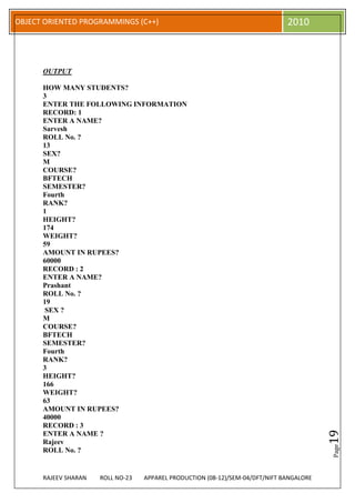OBJECT ORIENTED PROGRAMMINGS (C++)                                             2010



      OUTPUT

      HOW MANY STUDENTS?
      3
      ENTER THE FOLLOWING INFORMATION
      RECORD: 1
      ENTER A NAME?
      Sarvesh
      ROLL No. ?
      13
      SEX?
      M
      COURSE?
      BFTECH
      SEMESTER?
      Fourth
      RANK?
      1
      HEIGHT?
      174
      WEIGHT?
      59
      AMOUNT IN RUPEES?
      60000
      RECORD : 2
      ENTER A NAME?
      Prashant
      ROLL No. ?
      19
       SEX ?
      M
      COURSE?
      BFTECH
      SEMESTER?
      Fourth
      RANK?
      3
      HEIGHT?
      166
      WEIGHT?
      63
      AMOUNT IN RUPEES?
      40000
      RECORD : 3
                                                                                          19




      ENTER A NAME ?
      Rajeev
                                                                                          Page




      ROLL No. ?


      RAJEEV SHARAN   ROLL NO-23   APPAREL PRODUCTION (08-12)/SEM-04/DFT/NIFT BANGALORE
 