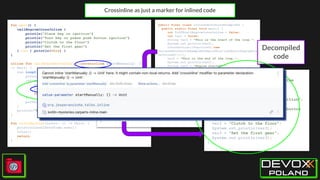 Crossinline as just a marker for inlined code
fun main() {
callEngineCrossInline {
println("Place key in ignition")
println("Turn key or press push button ignition")
println("Clutch to the floor")
println("Set the first gear")
}.run { println(this) }
}
inline fun callEngineCrossInline(crossinline startManually: ()
-> Unit) {
run loop@{
println("This is the start of the loop.")
introduction {
println("Get computer in the backseat")
startManually()
return@introduction
}
println("This is the end of the loop.")
}
println("Engine started!")
}
fun introduction(intro: () -> Unit) {
println(LocalDateTime.now())
intro()
return
}
public final class IsolatedCarPartsExampleKt {
public static final void main() {
int $i$f$callEngineCrossInline = false;
int var1 = false;
String var2 = "This is the start of the loop.";
System.out.println(var2);
introduction((Function0)(new
IsolatedCarPartsExampleKt$main$$inlined$callEngineCro
ssInline$1()));
var2 = "This is the end of the loop.";
System.out.println(var2);
String var4 = "Engine started!";
System.out.println(var4);
Unit var3 = Unit.INSTANCE;
int var5 = false;
System.out.println(var3);
}
public static final void introduction(@NotNull
Function0 intro) {
Intrinsics.checkNotNullParameter(intro,
"intro");
LocalDateTime var1 = LocalDateTime.now();
System.out.println(var1);
intro.invoke();
}
public final void invoke() {
String var1 = "Get computer in the
backseat";
System.out.println(var1);
int var2 = false;
String var3 = "Place key in ignition";
System.out.println(var3);
var3 = "Turn key or press push button
ignition";
System.out.println(var3);
var3 = "Clutch to the floor";
System.out.println(var3);
var3 = "Set the first gear";
System.out.println(var3);
}
Decompiled
code
 