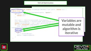 Tail Call Optimization
tailrec fun totalWeight(parts: List<Part>, acc: Double = 0.0):
Double {
if (parts.isEmpty()) {
return acc
}
val part = parts.first()
val remainingParts = parts.drop(1)
val currentWeight = acc + part.totalWeight
return when (part) {
is ComplexPart -> totalWeight(remainingParts +
part.parts, currentWeight)
else -> totalWeight(remainingParts, currentWeight)
}
}
public static final double totalWeight(@NotNull List parts, double acc) {
while(true) {
Intrinsics.checkNotNullParameter(parts, "parts");
if (parts.isEmpty()) {
return acc;
}
Part part = (Part)CollectionsKt.first(parts);
List remainingParts = CollectionsKt.drop((Iterable)parts, 1);
double currentWeight = acc + part.getTotalWeight();
if (part instanceof ComplexPart) {
List var10000 = CollectionsKt.plus((Collection)remainingParts,
(Iterable)((ComplexPart)part).getParts());
acc = currentWeight;
parts = var10000;
} else {
acc = currentWeight;
parts = remainingParts;
}
}
}
Variables are
mutable and
algorithm is
iterative
 