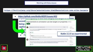 Working with Data classes
https://kotlinlang.org/docs/annotations.html#annotation-use-site-targets
If you don't specify a use-site target, the target is chosen
according to the @Target annotation of the annotation
being used. If there are multiple applicable targets, the ﬁrst
applicable target from the following list is used:
● param
● property
● field
● https://github.com/Kotlin/KEEP/issues/402
Kotlin 2.2.0 as experimental
 