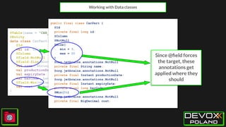 @Table(name = "CAR_PARTS")
@Entity
data class CarPart(
@Id
val id: Long,
@Column
@field:NotNull
@field:Size(min=3, max=20)
val name: String,
val productionDate: Instant,
val expiryDate: Instant,
val barCode: Long,
@field:Min(value = 5)
val cost: BigDecimal
)
Working with Data classes
public final class CarPart {
@Id
private final long id;
@Column
@NotNull
@Size(
min = 3,
max = 20
)
@org.jetbrains.annotations.NotNull
private final String name;
@org.jetbrains.annotations.NotNull
private final Instant productionDate;
@org.jetbrains.annotations.NotNull
private final Instant expiryDate;
private final long barCode;
@Min(5L)
@org.jetbrains.annotations.NotNull
private final BigDecimal cost;
Since @ﬁeld forces
the target, these
annotations get
applied where they
should
 