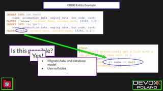 CRUD Entity Example
INSERT INTO CAR_PARTS
(name, production_date, expiry_date, bar_code, cost)
VALUES ('screw', current_date, current_date, 12345, 1.2);
INSERT INTO CAR_PARTS
(name, production_date, expiry_date, bar_code, cost)
VALUES (null, current_date, current_date, 12345, 1.2);
@Test
fun `should mysteriously get a list with a
car part with a name null`() {
carPartDao.findAll()
.filter { it.name == null }
.shouldHaveSize(1)
}
Is this possible?
Yes!
● Migrate data and database
model
● Use nullables
…
 
