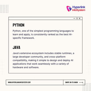 www.hyperlinkinfosystem.com Swipe on to know
Python
Python, one of the simplest programming languages to
learn and apply, is consistently ranked as the best AI-
specific framework.
Java
Java's extensive ecosystem includes stable runtimes, a
large developer community, and cross-platform
compatibility, making it simple to design and deploy AI
applications that work seamlessly with a variety of
hardware and software.
 