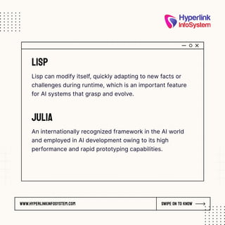 www.hyperlinkinfosystem.com Swipe on to know
Lisp
Lisp can modify itself, quickly adapting to new facts or
challenges during runtime, which is an important feature
for AI systems that grasp and evolve.
Julia
An internationally recognized framework in the AI world
and employed in AI development owing to its high
performance and rapid prototyping capabilities.
 