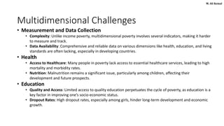 M. Ali Kemal
Multidimensional Challenges
• Measurement and Data Collection
• Complexity: Unlike income poverty, multidimensional poverty involves several indicators, making it harder
to measure and track.
• Data Availability: Comprehensive and reliable data on various dimensions like health, education, and living
standards are often lacking, especially in developing countries.
• Health
• Access to Healthcare: Many people in poverty lack access to essential healthcare services, leading to high
mortality and morbidity rates.
• Nutrition: Malnutrition remains a significant issue, particularly among children, affecting their
development and future prospects.
• Education
• Quality and Access: Limited access to quality education perpetuates the cycle of poverty, as education is a
key factor in improving one’s socio-economic status.
• Dropout Rates: High dropout rates, especially among girls, hinder long-term development and economic
growth.
 