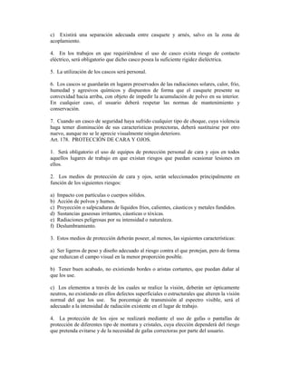 c) Existirá una separación adecuada entre casquete y arnés, salvo en la zona de
acoplamiento.
4. En los trabajos en que requiriéndose el uso de casco exista riesgo de contacto
eléctrico, será obligatorio que dicho casco posea la suficiente rigidez dieléctrica.
5. La utilización de los cascos será personal.
6. Los cascos se guardarán en lugares preservados de las radiaciones solares, calor, frío,
humedad y agresivos químicos y dispuestos de forma que el casquete presente su
convexidad hacia arriba, con objeto de impedir la acumulación de polvo en su interior.
En cualquier caso, el usuario deberá respetar las normas de mantenimiento y
conservación.
7. Cuando un casco de seguridad haya sufrido cualquier tipo de choque, cuya violencia
haga temer disminución de sus características protectoras, deberá sustituirse por otro
nuevo, aunque no se le aprecie visualmente ningún deterioro.
Art. 178. PROTECCIÓN DE CARA Y OJOS.
1. Será obligatorio el uso de equipos de protección personal de cara y ojos en todos
aquellos lugares de trabajo en que existan riesgos que puedan ocasionar lesiones en
ellos.
2. Los medios de protección de cara y ojos, serán seleccionados principalmente en
función de los siguientes riesgos:
a) Impacto con partículas o cuerpos sólidos.
b) Acción de polvos y humos.
c) Proyección o salpicaduras de líquidos fríos, calientes, cáusticos y metales fundidos.
d) Sustancias gaseosas irritantes, cáusticas o tóxicas.
e) Radiaciones peligrosas por su intensidad o naturaleza.
f) Deslumbramiento.
3. Estos medios de protección deberán poseer, al menos, las siguientes características:
a) Ser ligeros de peso y diseño adecuado al riesgo contra el que protejan, pero de forma
que reduzcan el campo visual en la menor proporción posible.
b) Tener buen acabado, no existiendo bordes o aristas cortantes, que puedan dañar al
que los use.
c) Los elementos a través de los cuales se realice la visión, deberán ser ópticamente
neutros, no existiendo en ellos defectos superficiales o estructurales que alteren la visión
normal del que los use. Su porcentaje de transmisión al espectro visible, será el
adecuado a la intensidad de radiación existente en el lugar de trabajo.
4. La protección de los ojos se realizará mediante el uso de gafas o pantallas de
protección de diferentes tipo de montura y cristales, cuya elección dependerá del riesgo
que pretenda evitarse y de la necesidad de gafas correctoras por parte del usuario.
 
