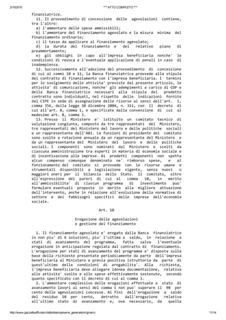 2/10/2015 *** ATTO COMPLETO ***
http://www.gazzettaufficiale.it/atto/stampa/serie_generale/originario 11/14
finanziatrice. 
  11. Il provvedimento di concessione  delle  agevolazioni  contiene,
tra l'altro: 
  a) l'ammontare delle spese ammissibili; 
  b) l'ammontare del finanziamento agevolato e la misura  minima  del
finanziamento ordinario; 
  c) il tasso da applicare al finanziamento agevolato; 
  d)  la  durata  del  finanziamento  e   del   relativo   piano   di
preammortamento; 
  e)  gli  obblighi  in  capo  all'impresa  beneficiaria  nonche'  le
condizioni di revoca e l'eventuale applicazione di penali in caso  di
inadempienza. 
  12. Successivamente all'adozione del provvedimento  di  concessione
di cui ai commi 10 e 11, la Banca finanziatrice provvede alla stipula
del contratto di finanziamento con l'impresa beneficiaria. I  termini
per lo svolgimento delle attivita' previste dal presente articolo, le
attivita' di comunicazione, nonche' gli adempimenti a carico di CDP e
della  Banca  finanziatrice  necessari  alla  stipula  del   predetto
contratto sono individuati, nel rispetto  delle  indicazioni  fornite
dal CIPE in sede di assegnazione delle risorse ai sensi dell'art.  1,
comma 356, della legge 30 dicembre 2004, n. 311, con  il  decreto  di
cui all'art. 8, comma 1, e specificate dalla convenzione  di  cui  al
medesimo art. 8, comma 3. 
  13. Presso  il  Ministero  e'  istituito  un  comitato  tecnico  di
valutazione congiunta, composto da tre rappresentati  del  Ministero,
tre rappresentati del Ministero del lavoro e delle politiche  sociali
e un rappresentante dell'ABI. Le funzioni di presidente del  comitato
sono svolte a rotazione annuale da un rappresentante del Ministero  e
da un rappresentante del  Ministero  del  lavoro  e  delle  politiche
sociali. I  componenti  sono  nominati  dal  Ministero  e  scelti  da
ciascuna amministrazione tra esperti in materia di economia sociale e
di incentivazione alle imprese. Ai  predetti  componenti  non  spetta
alcun  compenso  comunque  denominato  ne'  rimborso  spese,   e   al
funzionamento del  comitato  si  provvede  con  le  risorse  umane  e
strumentali  disponibili  a  legislazione  vigente,  senza  nuovi   o
maggiori oneri per  il  bilancio  dello  Stato.  Il  comitato,  oltre
all'espressione  dei  pareri  di  cui  al   comma   10,   in   merito
all'ammissibilita'  di  ciascun  programma   di   investimento   puo'
formulare eventuali  proposte  in  merito  alla  migliore  attuazione
dell'intervento, anche in relazione all'evoluzione della normativa di
settore  e  dei  fabbisogni  specifici  delle  imprese  dell'economia
sociale. 
                               Art. 10 
 
                    Erogazione delle agevolazioni 
                    e gestione del Finanziamento 
 
  1. Il finanziamento agevolato e' erogato dalla Banca  finanziatrice
in non piu' di 6 soluzioni, piu' l'ultima a  saldo,  in  relazione  a
stati  di  avanzamento  del  programma,   fatta   salva   l'eventuale
erogazione in anticipazione regolata dal contratto di  finanziamento.
L'erogazione per stati di avanzamento del programma e' disposta sulla
base della richieste presentate periodicamente da parte  dell'impresa
beneficiaria al Ministero e previa positiva istruttoria da  parte  di
quest'ultimo  delle  condizioni  di  erogabilita'.  Alla   richiesta,
l'impresa beneficiaria deve allegare idonea documentazione,  relativa
alle attivita' svolte e alle spese effettivamente sostenute,  secondo
quanto specificato con il decreto di cui al comma 3. 
  2. L'ammontare complessivo delle erogazioni effettuate a  stato  di
avanzamento lavori ai sensi del comma 1 non puo' superare il  90  per
cento delle agevolazioni concesse. Ai fini  dell'erogazione  a  saldo
del  residuo  10  per  cento,   detratto   dall'erogazione   relativa
all'ultimo  stato  di  avanzamento  e,  ove  necessario,  da   quella
 