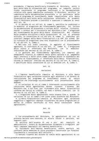2/10/2015 *** ATTO COMPLETO ***
http://www.gazzettaufficiale.it/atto/stampa/serie_generale/originario 12/14
precedente, l'impresa beneficiaria trasmette al  Ministero,  entro  6
mesi dalla data di ultimazione del  programma,  un  rapporto  tecnico
finale  concernente  il  programma  realizzato  e  la  documentazione
relativa alle spese complessive sostenute. Il Ministero  verifica  la
completezza della documentazione presentata  e  la  pertinenza  delle
spese al programma di investimento, dando  comunicazione  alla  Banca
finanziatrice dell'esito della valutazione  effettuata.  Ai  predetti
fini il Ministero procede a controlli e ispezioni a campione ai sensi
dell'art. 14. 
  3. Il decreto di cui all'art. 8, comma 1, specifica le condizioni e
le modalita' di erogazione del finanziamento agevolato,  ivi  inclusa
la documentazione da presentare a corredo della  relativa  richiesta,
nonche' i termini per l'istruttoria del Ministero e per  l'erogazione
del finanziamento da parte della Banca  finanziatrice.  Nel  rispetto
delle predetta disciplina e delle disposizioni  di  cui  al  presente
articolo, la convenzione di cui all'art. 8, comma  3,  individua  gli
ulteriori impegni della Banca finanziatrice e di CDP. Gli schemi  per
la richiesta di erogazione sono resi disponibili con il provvedimento
di cui all'art. 9, comma 2. 
  4. Nel caso  sia  stato  concesso,  in  aggiunta  al  finanziamento
agevolato, il contributo di cui all'art.  6,  comma  4,  l'erogazione
dello  stesso  e'  effettuata  dal  Ministero,   con   le   modalita'
individuate dal decreto di cui all'art. 8, comma 2. 
  5. La  gestione  del  finanziamento  agevolato,  ivi  compresi  gli
adempimenti relativi al rimborso della quota capitale e al  pagamento
degli interessi o delle altre somme comunque dovute in dipendenza del
contratto di finanziamento, e' effettuata dalla Banca  finanziatrice,
secondo le modalita' indicate dal decreto di cui all'art. 8, comma 1,
e specificate dalla convenzione di cui al medesimo art. 8, comma 3. 
                               Art. 11 
 
                             Variazioni 
 
  1. L'impresa  beneficiaria  comunica  al  Ministero  e  alla  Banca
finanziatrice ogni variazione relativa agli obiettivi o ai termini di
realizzazione  del  programma  di  investimenti  ovvero   di   natura
soggettiva che intervenga successivamente  alla  presentazione  della
domanda. 
  2. Le variazioni di cui al comma 1 intervenute successivamente alla
concessione  delle  agevolazioni  devono   ricevere   l'assenso   del
Ministero che, a tal fine, puo' richiedere alla  Banca  finanziatrice
conferma del merito di credito, nei modi e termini stabiliti  con  il
decreto di cui all'art. 8, comma 1. 
  3. L'erogazione delle agevolazioni resta sospesa fino a  quando  le
variazioni di cui al comma 2 non siano state assentite dal Ministero. 
  4. La Banca finanziatrice comunica  al  Ministero  ogni  variazione
soggettiva o oggettiva comunque riscontrata che possa pregiudicare il
merito  di  credito  verificato  ai  fini  della  concessione   delle
agevolazioni. 
                               Art. 12 
 
                               Revoche 
 
  1. Con provvedimento del  Ministero,  le  agevolazioni  di  cui  al
presente decreto sono revocate, in  misura  totale  o  parziale,  nei
seguenti casi: 
  a)  verifica  dell'assenza  di  uno  o  piu'   dei   requisiti   di
ammissibilita', ovvero di documentazione incompleta o irregolare  per
fatti comunque imputabili all'impresa beneficiaria; 
  b)  fallimento  dell'impresa  beneficiaria,  ovvero  apertura   nei
confronti della medesima di altra procedura concorsuale con finalita'
liquidatoria e cessazione dell'attivita'; 
  c) mancato rispetto del divieto di cumulo delle agevolazioni di cui
 