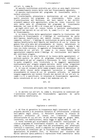 2/10/2015 *** ATTO COMPLETO ***
http://www.gazzettaufficiale.it/atto/stampa/serie_generale/originario 13/14
all'art. 6, comma 8; 
  d) mancata restituzione protratta per oltre un anno degli interessi
di preammortamento ovvero delle rate del finanziamento agevolato; 
  e) mancata realizzazione del  programma  di  investimento  entro  i
termini previsti; 
  f) trasferimento, alienazione o  destinazione  ad  usi  diversi  da
quelli  previsti  nel  programma   di   investimento,   fatta   salva
l'autorizzazione  del  Ministero,  dei  beni  mobili  e  dei  diritti
aziendali ammessi alle agevolazioni, prima che  siano  trascorsi  tre
anni  dalla  data  di  ultimazione  del  programma  di   investimento
medesimo, nel caso di PMI o di cinque per le grandi imprese; 
  g) negli altri casi  di  revoca  totale  e  parziale  eventualmente
previsti dai decreti di cui all'art. 8, commi 1 e 2 o  dal  contratto
di finanziamento. 
  2. La revoca totale delle agevolazioni comporta la risoluzione  del
contratto di finanziamento  e  l'obbligo  di  restituzione  da  parte
dell'impresa  beneficiaria  del  debito  residuo.  La  revoca  totale
comporta, altresi', l'obbligo di restituzione da parte della medesima
impresa beneficiaria dell'importo del beneficio di cui la  stessa  ha
goduto fino alla data del provvedimento  di  revoca,  determinato  in
termini di differenza di interessi ai sensi dell'art. 6, comma 3. Nel
caso sia stato concesso, in aggiunta al finanziamento  agevolato,  il
contributo di cui  all'art.  6,  comma  4,  la  revoca  totale  delle
agevolazioni comporta anche l'obbligo  di  restituzione  dell'importo
del contributo erogato. 
  3. Nel caso di cui alla lettera e) la revoca delle agevolazioni  e'
parziale qualora  la  parte  di  programma  realizzata  configuri  un
investimento di per se' organico e funzionale. In  tale  circostanza,
le quote  erogabili  sono  ricalcolate  e  le  maggiori  agevolazioni
eventualmente gia' erogate vengono detratte  dalla  prima  erogazione
utile o, se occorre, anche dalla successive, ovvero sono recuperate. 
  4. In caso di recupero delle somme erogate ovvero di detrazione  di
parte  delle  stesse  dalle  erogazioni  successive  a   seguito   di
provvedimenti di revoca di cui  al  presente  articolo,  le  medesime
vengono maggiorate nei termini fissati dai decreti di cui all'art. 8,
commi 1 e 2, e specificati, in relazione al finanziamento  agevolato,
dalla convenzione di cui al comma 3 del medesimo art. 8. 
                               Art. 13 
 
 
          Estinzione anticipata del finanziamento agevolato 
 
  1. Il decreto cui all'art. 8, comma 1, disciplina le condizioni per
l'estinzione  anticipata  del  finanziamento   agevolato   da   parte
dell'impresa beneficiaria. 
                               Art. 14 
 
 
                        Vigilanza e controlli 
 
  1. Al fine di garantire la trasparenza degli interventi di  cui  al
presente decreto e di prevenire tentativi di infiltrazione  criminale
nell'ambito  degli  stessi,  il  Ministero  promuove  la  stipula  di
specifici   protocolli   di   intesa   con   l'Autorita'    nazionale
anticorruzione di cui all'art. 19 del decreto‐legge 24  giugno  2014,
convertito, con modificazioni, dalla legge 11 agosto 2014, n. 114. 
  2. Fermi restando gli accertamenti sull'avvenuta  realizzazione  di
ciascun programma di investimenti disposti  ai  sensi  dell'art.  10,
comma 2, il Ministero, in ogni fase del procedimento, puo' effettuare
controlli e ispezioni, anche a campione sui programmi agevolati volti
a verificare le condizioni per la fruizione e il  mantenimento  delle
agevolazioni. Ai predetti  fini,  il  Ministero  puo'  avvalersi  del
Nucleo speciale spesa pubblica e repressione frodi comunitarie  della
 