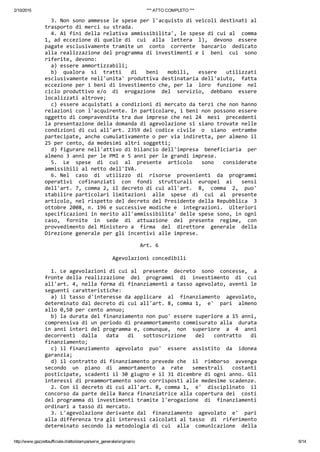 2/10/2015 *** ATTO COMPLETO ***
http://www.gazzettaufficiale.it/atto/stampa/serie_generale/originario 6/14
  3. Non sono ammesse le spese per l'acquisto di veicoli destinati al
trasporto di merci su strada. 
  4. Ai fini della relativa ammissibilita', le spese di cui al  comma
1, ad eccezione di quelle di  cui  alla  lettera  l),  devono  essere
pagate esclusivamente tramite un  conto  corrente  bancario  dedicato
alla realizzazione del programma di investimenti e i  beni  cui  sono
riferite, devono: 
  a) essere ammortizzabili; 
  b)  qualora  si  tratti   di   beni   mobili,   essere   utilizzati
esclusivamente nell'unita' produttiva destinataria dell'aiuto,  fatta
eccezione per i beni di investimento che, per la  loro  funzione  nel
ciclo produttivo e/o  di  erogazione  del  servizio,  debbano  essere
localizzati altrove; 
  c) essere acquistati a condizioni di mercato da terzi che non hanno
relazioni con l'acquirente. In particolare, i beni non possono essere
oggetto di compravendita tra due imprese che nei 24  mesi  precedenti
la presentazione della domanda di agevolazione si siano trovate nelle
condizioni di cui all'art. 2359 del codice civile  o  siano  entrambe
partecipate, anche cumulativamente o per via indiretta, per almeno il
25 per cento, da medesimi altri soggetti; 
  d) figurare nell'attivo di bilancio dell'impresa  beneficiaria  per
almeno 3 anni per le PMI e 5 anni per le grandi imprese. 
  5.  Le  spese  di  cui  al  presente  articolo   sono   considerate
ammissibili al netto dell'IVA. 
  6. Nel  caso  di  utilizzo  di  risorse  provenienti  da  programmi
operativi  cofinanziati  con  fondi  strutturali  europei  ai   sensi
dell'art. 7, comma 2, il decreto di cui all'art.  8,  comma  2,  puo'
stabilire particolari limitazioni  alle  spese  di  cui  al  presente
articolo, nel rispetto del decreto del Presidente della Repubblica  3
ottobre 2008, n. 196 e successive modiche e  integrazioni.  Ulteriori
specificazioni in merito all'ammissibilita' delle spese sono, in ogni
caso,  fornite  in  sede  di  attuazione  del  presente  regime,  con
provvedimento del Ministero a  firma  del  direttore  generale  della
Direzione generale per gli incentivi alle imprese. 
                               Art. 6 
 
                      Agevolazioni concedibili 
 
  1. Le agevolazioni di cui al  presente  decreto  sono  concesse,  a
fronte della realizzazione  dei  programmi  di  investimento  di  cui
all'art. 4, nella forma di finanziamenti a tasso agevolato, aventi le
seguenti caratteristiche: 
  a) il tasso d'interesse da applicare  al  finanziamento  agevolato,
determinato dal decreto di cui all'art. 8, comma 1,  e'  pari  almeno
allo 0,50 per cento annuo; 
  b) la durata del finanziamento non puo' essere superiore a 15 anni,
comprensiva di un periodo di preammortamento commisurato alla  durata
in anni interi del programma e, comunque,  non  superiore  a  4  anni
decorrenti  dalla   data   di   sottoscrizione   del   contratto   di
finanziamento; 
  c) il finanziamento  agevolato  puo'  essere  assistito  da  idonea
garanzia; 
  d) il contratto di finanziamento prevede che  il  rimborso  avvenga
secondo  un  piano  di  ammortamento  a  rate   semestrali   costanti
posticipate, scadenti il 30 giugno e il 31 dicembre di ogni anno. Gli
interessi di preammortamento sono corrisposti alle medesime scadenze. 
  2. Con il decreto di cui all'art. 8, comma 1,  e'  disciplinato  il
concorso da parte della Banca finanziatrice alla copertura dei  costi
del programma di investimenti tramite l'erogazione  di  finanziamenti
ordinari a tasso di mercato. 
  3. L'agevolazione derivante dal  finanziamento  agevolato  e'  pari
alla differenza tra gli interessi calcolati al tasso  di  riferimento
determinato secondo la metodologia di cui  alla  comunicazione  della
 