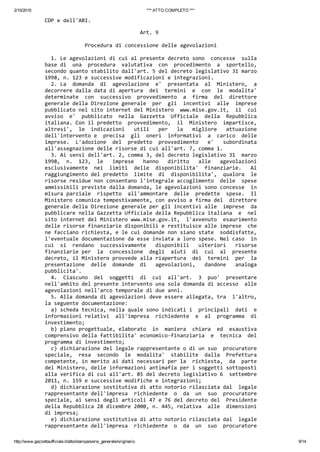 2/10/2015 *** ATTO COMPLETO ***
http://www.gazzettaufficiale.it/atto/stampa/serie_generale/originario 9/14
CDP e dell'ABI. 
                               Art. 9 
 
             Procedura di concessione delle agevolazioni 
 
  1. Le agevolazioni di cui al presente decreto sono  concesse  sulla
base di  una  procedura  valutativa  con  procedimento  a  sportello,
secondo quanto stabilito dall'art. 5 del decreto legislativo 31 marzo
1998, n. 123 e successive modificazioni e integrazioni. 
  2. La  domanda  di  agevolazione  e'  presentata  al  Ministero,  a
decorrere dalla data di apertura  dei  termini  e  con  le  modalita'
determinate  con  successivo  provvedimento  a  firma  del  direttore
generale della Direzione generale  per  gli  incentivi  alle  imprese
pubblicato nel sito internet del Ministero  www.mise.gov.it,  il  cui
avviso  e'  pubblicato  nella  Gazzetta  Ufficiale  della  Repubblica
italiana. Con il predetto  provvedimento,  il  Ministero  impartisce,
altresi',  le  indicazioni   utili   per   la   migliore   attuazione
dell'intervento e  precisa  gli  oneri  informativi  a  carico  delle
imprese.  L'adozione  del  predetto  provvedimento   e'   subordinata
all'assegnazione delle risorse di cui all'art. 7, comma 1. 
  3. Ai sensi dell'art. 2, comma 3, del decreto legislativo 31  marzo
1998,  n.  123,  le   imprese   hanno   diritto   alle   agevolazioni
esclusivamente  nei  limiti  delle  disponibilita'  finanziarie.   Al
raggiungimento del predetto  limite  di  disponibilita',  qualora  le
risorse residue non consentano l'integrale accoglimento  delle  spese
ammissibili previste dalla domanda, le agevolazioni sono concesse  in
misura parziale  rispetto  all'ammontare  delle  predette  spese.  Il
Ministero comunica tempestivamente, con avviso a firma del  direttore
generale della Direzione generale per gli incentivi alle  imprese  da
pubblicare nella Gazzetta Ufficiale della Repubblica italiana  e  nel
sito internet del Ministero www.mise.gov.it,  l'avvenuto  esaurimento
delle risorse finanziarie disponibili e restituisce alle imprese  che
ne facciano richiesta, e le cui domande non siano state  soddisfatte,
l'eventuale documentazione da esse inviata a loro spese. Nel caso  in
cui  si  rendano  successivamente   disponibili   ulteriori   risorse
finanziarie per  la  concessione  degli  aiuti  di  cui  al  presente
decreto, il Ministero provvede alla riapertura  dei  termini  per  la
presentazione  delle  domande  di   agevolazioni,   dandone   analoga
pubblicita'. 
  4.  Ciascuno  dei  soggetti  di  cui  all'art.  3  puo'  presentare
nell'ambito del presente intervento una sola domanda di accesso  alle
agevolazioni nell'arco temporale di due anni. 
  5. Alla domanda di agevolazioni deve essere allegata, tra  l'altro,
la seguente documentazione: 
  a) scheda tecnica, nella quale sono indicati i  principali  dati  e
informazioni relativi  all'impresa  richiedente  e  al  programma  di
investimento; 
  b) piano progettuale, elaborato  in  maniera  chiara  ed  esaustiva
comprensivo della fattibilita' economico‐finanziaria  e  tecnica  del
programma di investimento; 
  c) dichiarazione del legale rappresentante o di un suo  procuratore
speciale,  resa  secondo  le  modalita'  stabilite  dalla  Prefettura
competente, in merito ai dati necessari per la  richiesta,  da  parte
del Ministero, delle informazioni antimafia per i soggetti sottoposti
alla verifica di cui all'art. 85 del decreto legislativo 6  settembre
2011, n. 159 e successive modifiche e integrazioni; 
  d) dichiarazione sostitutiva di atto notorio rilasciata dal  legale
rappresentante dell'impresa  richiedente  o  da  un  suo  procuratore
speciale, ai sensi degli articoli 47 e 76 del decreto del  Presidente
della Repubblica 28 dicembre 2000, n. 445, relativa  alle  dimensioni
di impresa; 
  e) dichiarazione sostitutiva di atto notorio rilasciata dal  legale
rappresentante dell'impresa  richiedente  o  da  un  suo  procuratore
 