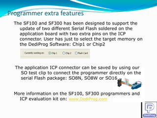 Programmer extra features
Programmer extra features
  The SF100 and SF300 has been designed to support the
    update of two different Serial Flash soldered on the
    application board with two extra pins on the ICP
    connector. User has just to select the target memory on
    the DediProg Software: Chip1 or Chip2




  The application ICP connector can be saved by using our
    SO test clip to connect the programmer directly on the
    serial Flash package: SO8N, SO8W or SO16


  More information on the SF100, SF300 programmers and
    ICP evaluation kit on: www.DediProg.com
 