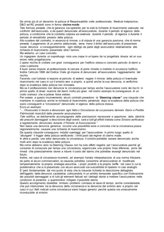 Da ormai più di un decennio le polizze di Responsabilità civile professionale, Medical malpractice,
D&O ed RC prodotti sono in forma claims made.
Tale formula prevede che la garanzia sia operante per le sole le richieste di risarcimento avanzate nei
confronti dell’assicurato, e da questi denunciate all’assicuratore, durante il periodo di vigenza della
polizza, a condizione che la condotta colposa sia avvenuta durante il periodo di vigenza o durante il
periodo di retroattività previsto dalla polizza.
Allo scadere del contratto, in assenza di rinnovo o di stipula di una garanzia postuma, che di norma
prevede il pagamento di un premio addizionale, viene meno il diritto dell’assicurato di presentare
nuove denunce e conseguentemente ogni obbligo da parte degli assicuratori relativamente alle
richieste di risarcimento presentate oltre i termini.
Ma vediamo un caso concreto.
Un ingegnere durante un sopralluogo nota una crepa in un’opera da lui progettata dovuta ad un suo
errore nella progettazione.
L’opera rischia di crollare con gravi conseguenze per l’edificio stesso e concreto pericolo di danni a
cose o persone.
Il buon senso impone al professionista di cercare di porre rimedio e mettere in sicurezza l’edificio.
Inoltre l’articolo 1898 del Codice Civile gli impone di denunciare all’assicuratore l’aggravamento del
rischio.
Facendo così tuttavia si espone al pericolo di vedersi negare il rinnovo della polizza e l’eventuale
risarcimento nel caso in cui il sinistro vero e proprio, e quindi anche la sua denuncia, si verifichino
dopo la scadenza della polizza non rinnovata.
Ma se il professionista non denuncia la circostanza per tempo anche l’assicuratore corre dei risc hi: in
primis quello di dover risarcire dei danni molto più gravi: nel nostro esempio le conseguenze di un
crollo rovinoso che si poteva forse evitare.
Per ovviare a questo inconveniente alcuni contratti prevedono la “Deeming clause” una clausola che
mantiene in copertura anche le richieste di risarcimento pervenute dopo la scadenza della polizza che
siano conseguenti a “circostanze” denunciate in vigenza della polizza stessa.
Ecco un esempio:
“… l’Assicurato è tenuto a denunciare ogni fatto o Circostanza da cui possano derivare Danni e Perdite
Patrimoniali risarcibili dalla presente assicurazione.
Tale notifica, se debitamente accompagnata dalle precisazioni necessarie e opportune: data, identità
dei presunti danneggiati e descrizione degli eventi, sarà a tutti gli effetti trattata come Sinistro verificatosi
e regolarmente denunciato durante il Periodo di Assicurazione.”
Non basta una denuncia generica: occorre una possibilità seria e concreta che la circostanza possa
ragionevolmente causare una richiesta di risarcimento.
Da questa clausola conseguono indubbi svantaggi per l’assicuratore: in primo luogo quello di
“allungare” il trigger della polizza vanificando i limiti posti dal regime di claims made.
In altre a parole, una volta denunciata la circostanza, il sinistro potrebbe essere denunciato anche
molti anni dopo la scadenza della polizza.
Ma come abbiamo visto la Deeming Clause non ha solo effetti negativi per l’assicuratore perché gli
consente di conoscere per tempo una circostanza, organizzare una propria linea difensiva, porre dei
rimedi che potenzialmente idonei a ridurre il costo del danno che potrebbe essergli denunciato nel
futuro.
Inoltre, nel caso di circostanze ricorrenti, ad esempio l’errata interpretazione di una norma tributaria
da parte di alcuni commercialisti, la clausola potrebbe consentire all’assicuratore di modificare
tempestivamente la propria strategia assuntiva, i propri prodotti e le proprie tariffe nel caso in cui la
problematica che si è presentata con alcuni assicurati sia suscettibile di ripetersi in casi analoghi.
E' però fondamentale dal mio punto di vista che la clausola richieda la descrizione dettagliata
dell'oggetto della denuncia cautelativa collocandola in un ambito temporale specifico con l'indicazione
dei possibili danneggiati e di tutti gli elementi fattuali ed i dettagli idonei a mettere l’assicuratore nelle
condizioni di prevenire o quantomeno mitigare il possibile danno.
Questo accorgimento dovrebbe limitare i problemi connessi al lasso di tempo, anche considerevole,
che può intercorrere tra la denuncia della circostanza e la denuncia del sinistro vero e proprio nel
caso in cui i fatti indicati come circostanza siano troppo generici perché questa sia univocamente
riconducibile al sinistro
 