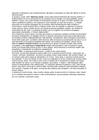elemento di valutazione per la determinazione del premio costituendo un indice del “fattore di rischio”
dell’assicurato).
In assenza, quindi, della “Deeming clause” (come nelle polizze tradizionali del mercato italiano), il
professionista che sia a conoscenza di una situazione da cui ritenga, con ogni probabilità, possa
derivare in futuro una (o più) richiesta di risarcimento da parte di un terzo, è di fatto costretto, per
avere possibilità di copertura (se la polizza in corso risponde per quel tipo di danno..), a restare
assicurato con la stessa compagnia fino al momento della formalizzazione della richiesta di
risarcimento in modo da poter aprire il relativo sinistro (che non sarebbe in copertura di nessuna
nuova polizza). Senza contare che da una stessa situazione potrebbero derivare più richieste di
risarcimento da vari “terzi” e a distanza di tempo, per cui il legame con la stessa compagnia
assicurativa diventerebbe a “tempo indeterminato”…
Con la Deeming clause invece, una volta denunciata la circostanza, qualsiasi richiesta di risarcimento
da questa conseguente e/o collegata rimarrà in copertura alla polizza sulla quale è stata denunciata
la circostanza stessa indipendentemente dall’eventuale cambiamento della compagnia assicuratrice.
Come detto sopra però, il problema della denuncia delle circostanze sussiste anche nel caso in cui si
resti assicurati con la stessa compagnia assicurativa ma la polizza non preveda il tacito rinnovo.
Infatti in assenza di tacito rinnovo ciascuna polizza (in genere di durata annuale) deve essere
considerata come autonoma e indipendente rispetto alle precedenti e alle successive e questo
anche se la stipula della polizza di anno in anno avviene senza soluzione di continuità rispetto alla
precedente e mantenendo le medesime caratteristiche.
A tutti gli effetti, in assenza di tacito rinnovo, si tratta di una nuova polizza.
Per inciso, occorre fare attenzione anche al fatto che, in assenza di tacito rinnovo, l’assicurato non
“matura” nemmeno retroattività, nel senso che questa rimane quella prevista dal contratto (ovvero se
al momento della prima stipula la retroattività è di 10 anni, l’anno dopo, in assenza di tacito rinnovo,
non diventerà 11 anni ma resterà 10 anni come se si stipulasse di nuovo la polizza per la prima volta)
Il tacito rinnovo quindi, che a volte è visto come un fastidio per la necessità di ricordarsi per tempo
della disdetta nel caso in cui si intenda compagnia assicurativa, in realtà è, nella fattispecie delle
polizze di responsabilità civile professionale, un importante elemento di garanzia in più, oltre che per
quanto visto sopra, anche per la certezza della continuità nella copertura e alla possibilità di disporre
di un periodo, in genere di 30 giorni, successivo alla scadenza per provvedere con tutta tranquillità al
rinnovo stesso.
In presenza di tacito rinnovo, dopo la prima stipula, perde di senso anche la “continous cover clause”
di cui si tratterà nel prossimo numero e alla cui formulazione occorre prestare particolare attenzione
per non incorrere in pericolosi scope
 