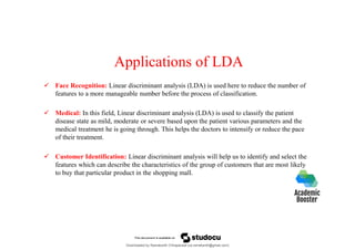 Applications of LDA
 Face Recognition: Linear discriminant analysis (LDA) is used here to reduce the number of
features to a more manageable number before the process of classification.
 Medical: In this field, Linear discriminant analysis (LDA) is used to classify the patient
disease state as mild, moderate or severe based upon the patient various parameters and the
medical treatment he is going through. This helps the doctors to intensify or reduce the pace
of their treatment.
 Customer Identification: Linear discriminant analysis will help us to identify and select the
features which can describe the characteristics of the group of customers that are most likely
to buy that particular product in the shopping mall.
Downloaded by Ramakanth Chhaparwal (ca.ramakanth@gmail.com)
lOMoARcPSD|50943120
 