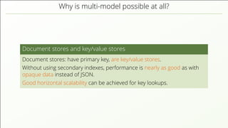 Why is multi-model possible at all?
Document stores and key/value stores
Document stores: have primary key, are key/value stores.
Without using secondary indexes, performance is nearly as good as with
opaque data instead of JSON.
Good horizontal scalability can be achieved for key lookups.
 