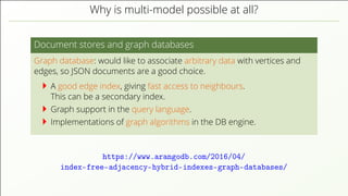 Why is multi-model possible at all?
Document stores and graph databases
Graph database: would like to associate arbitrary data with vertices and
edges, so JSON documents are a good choice.
A good edge index, giving fast access to neighbours.
This can be a secondary index.
Graph support in the query language.
Implementations of graph algorithms in the DB engine.
https://www.arangodb.com/2016/04/
index-free-adjacency-hybrid-indexes-graph-databases/
 