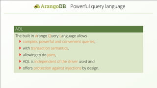 Powerful query language
AQL
The built in Arango Query Language allows
complex, powerful and convenient queries,
with transaction semantics,
allowing to do joins,
AQL is independent of the driver used and
oﬀers protection against injections by design.
 
