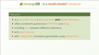 is a multi-model Database
Features
is a document store, a key/value store and a graph database,
oﬀers convenient queries (via HTTP/REST and AQL),
including joins between diﬀerent collections,
and graph queries,
with conﬁgurable consistency guarantees using transactions.
 