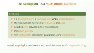 is a multi-model Database
Features
is a document store, a key/value store and a graph database,
oﬀers convenient queries (via HTTP/REST and AQL),
including joins between diﬀerent collections,
and graph queries,
with conﬁgurable consistency guarantees using transactions.
=⇒ Allows polyglot persistence with multiple instances of a single technology.
 