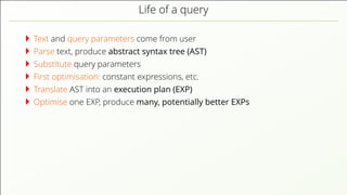 Life of a query
Text and query parameters come from user
Parse text, produce abstract syntax tree (AST)
Substitute query parameters
First optimisation: constant expressions, etc.
Translate AST into an execution plan (EXP)
Optimise one EXP, produce many, potentially better EXPs
 