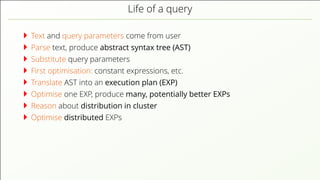 Life of a query
Text and query parameters come from user
Parse text, produce abstract syntax tree (AST)
Substitute query parameters
First optimisation: constant expressions, etc.
Translate AST into an execution plan (EXP)
Optimise one EXP, produce many, potentially better EXPs
Reason about distribution in cluster
Optimise distributed EXPs
 