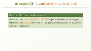 is extensible by JavaScript Code
The Foxx Microservice Framework
Allows you to extend the HTTP/REST API by your own routes, which you
implement in JavaScript running on the database server, with direct access
to the C++ DB engine.
 