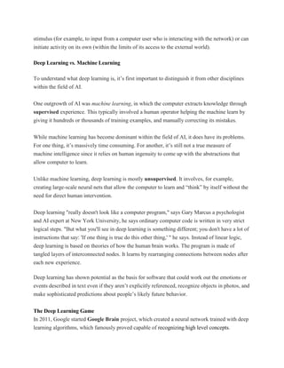 stimulus (for example, to input from a computer user who is interacting with the network) or can
initiate activity on its own (within the limits of its access to the external world).
Deep Learning vs. Machine Learning
To understand what deep learning is, it’s first important to distinguish it from other disciplines
within the field of AI.
One outgrowth of AI was machine learning, in which the computer extracts knowledge through
supervised experience. This typically involved a human operator helping the machine learn by
giving it hundreds or thousands of training examples, and manually correcting its mistakes.
While machine learning has become dominant within the field of AI, it does have its problems.
For one thing, it’s massively time consuming. For another, it’s still not a true measure of
machine intelligence since it relies on human ingenuity to come up with the abstractions that
allow computer to learn.
Unlike machine learning, deep learning is mostly unsupervised. It involves, for example,
creating large-scale neural nets that allow the computer to learn and “think” by itself without the
need for direct human intervention.
Deep learning "really doesn't look like a computer program," says Gary Marcus a psychologist
and AI expert at New York University, he says ordinary computer code is written in very strict
logical steps. "But what you'll see in deep learning is something different; you don't have a lot of
instructions that say: 'If one thing is true do this other thing,' " he says. Instead of linear logic,
deep learning is based on theories of how the human brain works. The program is made of
tangled layers of interconnected nodes. It learns by rearranging connections between nodes after
each new experience.
Deep learning has shown potential as the basis for software that could work out the emotions or
events described in text even if they aren’t explicitly referenced, recognize objects in photos, and
make sophisticated predictions about people’s likely future behavior.
The Deep Learning Game
In 2011, Google started Google Brain project, which created a neural network trained with deep
learning algorithms, which famously proved capable of recognizing high level concepts.
 