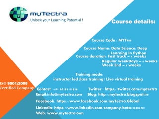 Unlock your Learning Potential !
ISO 9001:2008
Certified Company
Course details:
Course Code : MYT989
Course Name: Data Science: Deep
Learning In Python
Course duration: Fast track – 4 weeks
Regular weekdays – 6 weeks
Week End – 8 weeks
Training mode:
instructor led class training | Live virtual training
Contact: +91 90191 91856
Email:info@mytectra.com
Web: www.mytectra.com
Twitter : https://twitter.com/mytectra
Facebook: https://www.facebook.com/myTectra.Global
Linkedin: https://www.linkedin.com/company-beta/3030278/
Blog: http://mytectra.blogspot.in/
 