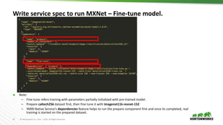25 © Hortonworks Inc. 2011 – 2016. All Rights Reserved
Write service spec to run MXNet – Fine-tune model.
 Note:
– Fine-tune refers training with parameters partially initialized with pre-trained model.
– Prepare caltech256 dataset first, then fine tune it with imagenet11k-resnet-152
– YARN Native Service’s dependencies feature helps to run the prepare component first and once its completed, real
training is started on the prepared dataset.
 
