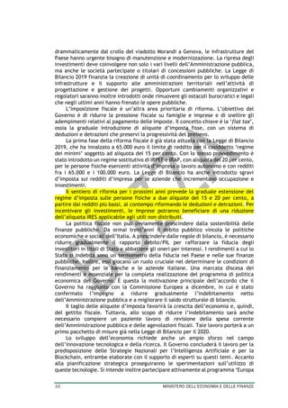 10 MINISTERO DELL’ECONOMIA E DELLE FINANZE
drammaticamente dal crollo del viadotto Morandi a Genova, le infrastrutture del
Paese hanno urgente bisogno di manutenzione e modernizzazione. La ripresa degli
investimenti deve coinvolgere non solo i vari livelli dell’Amministrazione pubblica,
ma anche le società partecipate o titolari di concessioni pubbliche. La Legge di
Bilancio 2019 finanzia la creazione di unità di coordinamento per lo sviluppo delle
infrastrutture e il supporto alle amministrazioni territoriali nell’attività di
progettazione e gestione dei progetti. Opportuni cambiamenti organizzativi e
regolatori saranno inoltre introdotti onde rimuovere gli ostacoli burocratici e legali
che negli ultimi anni hanno frenato le opere pubbliche.
L’imposizione fiscale è un’altra area prioritaria di riforma. L’obiettivo del
Governo è di ridurre la pressione fiscale su famiglie e imprese e di snellire gli
adempimenti relativi al pagamento delle imposte. Il concetto chiave è la ‘flat tax’,
ossia la graduale introduzione di aliquote d’imposta fisse, con un sistema di
deduzioni e detrazioni che preservi la progressività del prelievo.
La prima fase della riforma fiscale è già stata attuata con la Legge di Bilancio
2019, che ha innalzato a 65.000 euro il limite di reddito per il cosiddetto ‘regime
dei minimi’ soggetto ad aliquota del 15 per cento. Con lo stesso provvedimento è
stato introdotto un regime sostitutivo di IRPEF e IRAP, con aliquota del 20 per cento,
per le persone fisiche esercenti attività d’impresa o lavoro autonomo e con redditi
fra i 65.000 e i 100.000 euro. La Legge di Bilancio ha anche introdotto sgravi
d’imposta sui redditi d’impresa per le aziende che incrementano occupazione e
investimenti.
Il sentiero di riforma per i prossimi anni prevede la graduale estensione del
regime d’imposta sulle persone fisiche a due aliquote del 15 e 20 per cento, a
partire dai redditi più bassi, al contempo riformando le deduzioni e detrazioni. Per
incentivare gli investimenti, le imprese potranno beneficiare di una riduzione
dell’aliquota IRES applicabile agli utili non distribuiti.
La politica fiscale non può ovviamente prescindere dalla sostenibilità delle
finanze pubbliche. Da ormai trent’anni il debito pubblico vincola le politiche
economiche e sociali dell’Italia. A prescindere dalle regole di bilancio, è necessario
ridurre gradualmente il rapporto debito/PIL per rafforzare la fiducia degli
investitori in titoli di Stato e abbattere gli oneri per interessi. I rendimenti a cui lo
Stato si indebita sono un termometro della fiducia nel Paese e nelle sue finanze
pubbliche. Inoltre, essi giocano un ruolo cruciale nel determinare le condizioni di
finanziamento per le banche e le aziende italiane. Una marcata discesa dei
rendimenti è essenziale per la completa realizzazione del programma di politica
economica del Governo. È questa la motivazione principale dell’accordo che il
Governo ha raggiunto con la Commissione Europea a dicembre, in cui è stato
confermato l’impegno a ridurre gradualmente l’indebitamento netto
dell’Amministrazione pubblica e a migliorare il saldo strutturale di bilancio.
Il taglio delle aliquote d’imposta favorirà la crescita dell’economia e, quindi,
del gettito fiscale. Tuttavia, allo scopo di ridurre l’indebitamento sarà anche
necessario compiere un paziente lavoro di revisione della spesa corrente
dell’Amministrazione pubblica e delle agevolazioni fiscali. Tale lavoro porterà a un
primo pacchetto di misure già nella Legge di Bilancio per il 2020.
Lo sviluppo dell’economia richiede anche un ampio sforzo nel campo
dell’innovazione tecnologica e della ricerca. Il Governo concluderà il lavoro per la
predisposizione delle Strategie Nazionali per l’Intelligenza Artificiale e per la
Blockchain, entrambe elaborate con il supporto di esperti su questi temi. Accanto
alla pianificazione strategica proseguiranno le sperimentazioni sull’utilizzo di
queste tecnologie. Si intende inoltre partecipare attivamente al programma ‘Europa
 