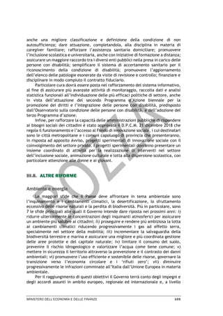 MINISTERO DELL’ECONOMIA E DELLE FINANZE 105
anche una migliore classificazione e definizione della condizione di non
autosufficienza; dare attuazione, completandola, alla disciplina in materia di
caregiver familiare; rafforzare l’assistenza sanitaria domiciliare; promuovere
l’inclusione scolastica e universitaria, anche con iniziative di formazione a distanza;
assicurare un maggiore raccordo tra i diversi enti pubblici nella presa in carico delle
persone con disabilità; semplificare il sistema di accertamento sanitario per il
riconoscimento della condizione di disabilità; promuovere l’aggiornamento
dell’elenco delle patologie esonerate da visite di revisione e controllo; finanziare e
disciplinare in modo compiuto il contratto fiduciario.
Particolare cura dovrà essere posta nel rafforzamento del sistema informativo,
al fine di assicurare più avanzate attività di monitoraggio, raccolta dati e analisi
statistica funzionali all’individuazione delle più efficaci politiche di settore, anche
in vista dell’attuazione del secondo Programma d’Azione biennale per la
promozione dei diritti e l’integrazione delle persone con disabilità, predisposto
dall’Osservatorio sulla condizione delle persone con disabilità, e dell’adozione del
terzo Programma d’azione.
Infine, per rafforzare la capacità delle amministrazioni pubbliche di rispondere
ai bisogni sociali dei cittadini è stato approvato il D.P.C.M. 21 dicembre 2018 che
regola il funzionamento e l’accesso al Fondo di innovazione sociale, i cui destinatari
sono le città metropolitane e i comuni capoluogo di provincia che presenteranno,
in risposta ad apposito Avviso, progetti sperimentali di innovazione sociale con il
coinvolgimento del settore privato. I progetti sperimentali dovranno presentare un
insieme coordinato di attività per la realizzazione di interventi nel settore
dell’inclusione sociale, animazione culturale e lotta alla dispersione scolastica, con
particolare attenzione alle donne e ai giovani.
III.8. ALTRE RIFORME
Ambiente e energia
Le maggiori sfide che il Paese deve affrontare in tema ambientale sono
l’inquinamento e i cambiamenti climatici, la desertificazione, lo sfruttamento
eccessivo delle risorse naturali e la perdita di biodiversità. Più in particolare, sono
7 le sfide principali alle quali il Governo intende dare riposta nei prossimi anni: i)
ridurre ulteriormente le concentrazioni degli inquinanti atmosferici per assicurare
un ambiente più salubre ai cittadini; ii) proseguire e rendere più ambiziosa la lotta
ai cambiamenti climatici riducendo progressivamente i gas ad effetto serra,
specialmente nel settore della mobilità; iii) incrementare la salvaguardia della
biodiversità terrestre e marina e assicurare una migliore e più coordinata gestione
delle aree protette e del capitale naturale; iv) limitare il consumo del suolo,
prevenire il rischio idrogeologico e valorizzare l’acqua come bene comune; v)
mettere in sicurezza il territorio attraverso la prevenzione e il contrasto dei danni
ambientali; vi) promuovere l’uso efficiente e sostenibile delle risorse, governare la
transizione verso l’economia circolare e i ‘rifiuti zero’; vii) diminuire
progressivamente le infrazioni comminate all’Italia dall’Unione Europea in materia
ambientale.
Per il raggiungimento di questi obiettivi il Governo terrà conto degli impegni e
degli accordi assunti in ambito europeo, regionale ed internazionale e, a livello
 