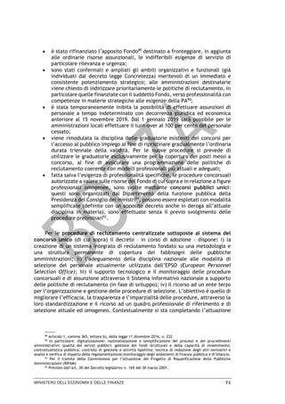 MINISTERO DELL’ECONOMIA E DELLE FINANZE 71
• è stato rifinanziato l’apposito Fondo89
destinato a fronteggiare, in aggiunta
alle ordinarie risorse assunzionali, le indifferibili esigenze di servizio di
particolare rilevanza e urgenza;
• sono stati confermati e ampliati gli ambiti organizzativi e funzionali (già
individuati dal decreto legge Concretezza) meritevoli di un immediato e
consistente potenziamento strategico; alle amministrazioni destinatarie
viene chiesto di indirizzare prioritariamente le politiche di reclutamento, in
particolare quelle finanziate con il suddetto Fondo, verso professionalità con
competenze in materie strategiche alle esigenze della PA90
;
• è stata temporaneamente inibita la possibilità di effettuare assunzioni di
personale a tempo indeterminato con decorrenza giuridica ed economica
anteriore al 15 novembre 2019. Dal 1 gennaio 2019 sarà possibile per le
amministrazioni locali effettuare il turn-over al 100 per cento del personale
cessato;
• viene rimodulata la disciplina delle graduatorie esistenti dei concorsi per
l’accesso al pubblico impiego al fine di ripristinare gradualmente l’ordinaria
durata triennale della validità. Per le nuove procedure si prevede di
utilizzare le graduatorie esclusivamente per la copertura dei posti messi a
concorso, al fine di assicurare una programmazione delle politiche di
reclutamento coerente con modelli professionali più attuali e adeguati;
• fatta salva l’esigenza di professionalità specifiche, le procedure concorsuali
autorizzate a valere sulle risorse del Fondo di cui sopra e in relazione a figure
professionali omogenee, sono svolte mediante concorsi pubblici unici:
questi sono organizzati dal Dipartimento della funzione pubblica della
Presidenza del Consiglio dei ministri91
, possono essere espletati con modalità
semplificate (definite con un apposito decreto anche in deroga all’attuale
disciplina in materia), sono effettuate senza il previo svolgimento delle
procedure preliminari92
.
Per le procedure di reclutamento centralizzate sottoposte al sistema del
concorso unico (di cui sopra) il decreto – in corso di adozione - dispone: i) la
creazione di un sistema integrato di reclutamento fondato su una metodologia e
una struttura permanente di copertura dei fabbisogni delle pubbliche
amministrazioni; ii) l’adeguamento della disciplina nazionale alle modalità di
selezione del personale attualmente utilizzata dall’EPSO (European Personnel
Selection Office); iii) il supporto tecnologico e il monitoraggio delle procedure
concorsuali e di assunzione attraverso il Sistema informativo nazionale a supporto
delle politiche di reclutamento (in fase di sviluppo); iv) il ricorso ad un ente terzo
per l’organizzazione e gestione delle procedure di selezione. L’obiettivo è quello di
migliorare l’efficacia, la trasparenza e l’imparzialità delle procedure, attraverso la
loro standardizzazione e il ricorso ad un quadro professionale di riferimento e di
selezione attuale ed omogeneo. Contestualmente si sta completando l’attuazione
89
Articolo 1, comma 365, lettera b), della legge 11 dicembre 2016, n. 232
90
In particolare: digitalizzazione; razionalizzazione e semplificazione dei processi e dei procedimenti
amministrativi; qualità dei servizi pubblici; gestione dei fondi strutturali e della capacità di investimento;
contrattualistica pubblica; controllo di gestione e attività ispettiva; tecnica di redazione degli atti normativi e
analisi e verifica di impatto della regolamentazione;monitoraggio degli andamenti di finanza pubblica e di bilancio.
91
Per il tramite della Commissione per l’attuazione del Progetto di Riqualificazione delle Pubbliche
Amministrazioni (RIPAM)
92
Previste dall’art. 30 del Decreto legislativo n. 165 del 30 marzo 2001.
 