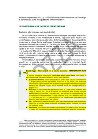 72 MINISTERO DELL’ECONOMIA E DELLE FINANZE
delle misure previste dal D. Lgs. n.75/2017 in materia di definizione dei fabbisogni
di personale da parte delle pubbliche amministrazioni93
.
III.5 SOSTEGNO ALLE IMPRESE E INNOVAZIONE
Sostegno alle imprese e al Made in Italy
Le politiche che il Governo sta mettendo in campo per il sostegno alle attività
produttive incidono su una molteplicità di ambiti, che vanno dalla fiscalità alla
semplificazione amministrativa, alla tutela delle imprese in crisi. A queste politiche
si associano le misure dirette a rafforzare il contesto nel quale le imprese operano;
tra queste si intende dare priorità a: i) la tutela del Made in Italy; ii) la promozione
dell’internazionalizzazione delle imprese italiane; iii) il rafforzamento del venture
capital e del Piano ‘Impresa 4.0’; iv) la promozione dell’innovazione tecnologica;
v) la tutela delle PMI; vi) il pagamento dei debiti della Pubblica Amministrazione;
vii) il contrasto alle violazioni delle norme e degli abusi nell’utilizzo dei fondi
pubblici; viii) lo sviluppo delle aree sottoutilizzate; ix) la tutela dell’ambiente e le
energie alternative.
In tale ottica, il Governo ha approvato un decreto legge che introduce misure
urgenti per la crescita economica, in particolare, sgravi e incentivi fiscali,
disposizioni per il rilancio degli investimenti privati e norme per la tutela del Made
in Italy.
Decreto legge - Misure urgenti per la crescita economica [VERIFICARE CON TESTO
FINALE]
Il decreto interviene innanzitutto modificando alcuni regimi fiscali con misure di
semplificazione e di sostegno ad alcuni settori. Nello specifico:
• Superammortamento: viene reintrodotto da aprile 2019 il super-ammortamento
(130 per cento) per beni strumentali nuovi fino a 2,5 milioni, con particolare
riferimento al segmento delle PMI. Il beneficio riguarda gli investimenti complessivi
effettuati dal 10 aprile 2019 e fino a dicembre 2019, con consegna fino al 30
giugno 2020.
• Mini-IRES: in sostituzione dell’agevolazione IRES al 15 per cento introdotta dalla
Legge di Bilancio per i 2019, le imprese (ad esclusione delle banche) potranno
beneficiare di una riduzione - in quattro anni - dell’aliquota IRES applicabile agli utili
non distribuiti. L’IRES passerà al 22,5 per cento nel 2019, 21,5 per cento nel 2020,
20,5 per cento nel 2021, 20 per cento dal 2022, a prescindere dalla destinazione
specifica degli utili all’interno dell’azienda.
• IMU: è prevista un graduale aumento della deducibilità dell’IMU dalle imposte sui
redditi per le imprese dotate di immobili strumentali (50 per cento nel 2019 e 60
per cento nel 2020).
• Patent Box: eliminazione dell’obbligo di interpello ai fini della fruizione del regime
di Patent Box (confronto con l’amministrazione finanziaria nella fase di controllo).
93 Questi ultimi sono stati correlati (al momento in via sperimentale) al quadro professionale omogeneo,
univoco e coerente agli standard internazionali della classificazione delle professioni ISTAT-CP2011 . In tal modo è
stato individuato, per ciascuno ambito organizzativo/funzionale, un quadro di competenze professionali oggettivo,
attuale e complementare ai diversi ordinamenti professionali contrattuali sulla base dei quali si stanno definendo
le procedure concorsuali per il reclutamento semplificato oggetto del sistema del concorso unico.
FOCUS
 