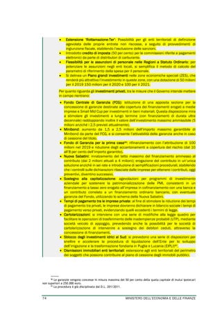 74 MINISTERO DELL’ECONOMIA E DELLE FINANZE
• Estensione ‘Rottamazione-Ter’: Possibilità per gli enti territoriali di definizione
agevolata delle proprie entrate non riscosse, a seguito di provvedimenti di
ingiunzione fiscale, stabilendo l’esclusione delle sanzioni.
• Introdotto credito di imposta (50 per cento) per le commissioni riferite a pagamenti
elettronici da parte di distributori di carburante.
• Flessibilità per le assunzioni di personale nelle Regioni a Statuto Ordinario: per
potenziare le assunzioni negli enti locali, si semplifica il metodo di calcolo del
parametro di riferimento della spesa per il personale.
• Si delinea un Piano grandi investimenti nelle zone economiche speciali (ZES), che
renderà più attrattivo l’investimento in queste zone, con una dotazione di 50 milioni
per il 2019 150 milioni per il 2020 e 100 per il 2021.
Per quanto riguarda gli investimenti privati, tra le misure che il Governo intende mettere
in campo rientrano:
• Fondo Centrale di Garanzia (FCG): istituzione di una apposita sezione per la
concessione di garanzie destinate alla copertura dei finanziamenti erogati a medie
imprese e Small Mid Cup per investimenti in beni materiali. Questa disposizione mira
a stimolare gli investimenti a lungo termine (con finanziamenti di durata ultra
decennale) raddoppiando inoltre il valore dell’investimento massimo ammissibile (5
milioni anziché i 2,5 previsti attualmente).
• Minibond: aumento da 1,5 a 2,5 milioni dell’importo massimo garantibile di
Minibond da parte del FCG, e si consente l’attivabilità della garanzia anche in caso
di cessione del titolo.
• Fondo di Garanzia per la prima casa96: rifinanziamento con l’attribuzione di 100
milioni nel 2019 e riduzione degli accantonamenti a copertura del rischio (dal 10
all’8 per cento dell’importo garantito).
• Nuova Sabatini: innalzamento del tetto massimo del finanziamento ammesso al
contributo (dai 2 milioni attuali a 4 milioni); erogazione del contributo in un’unica
soluzione anziché in sei rate e introduzione di semplificazioni procedurali, stabilendo
che i controlli sulle dichiarazioni rilasciate dalle imprese per ottenere i contributi, oggi
preventivi, diventino successivi.
• Sostegno alla capitalizzazione: agevolazioni per programmi di investimento
aziendale per sostenere la patrimonializzazione delle PMI, consistenti in un
finanziamento a tasso zero erogato all’impresa in cofinanziamento con una banca e
un contributo correlato a un finanziamento ordinario bancario, con eventuale
garanzia del Fondo, utilizzando lo schema della Nuova Sabatini.
• Tempi di pagamento tra le imprese private: al fine di stimolare la riduzione dei tempi
di pagamento tra privati, le imprese dovranno dichiarare in bilancio sociale i tempi di
pagamento verso privati, evidenziando quelli eccedenti i termini di legge.
• Cartolarizzazioni: si interviene con una serie di modifiche alla legge quadro per
facilitare le operazioni di trasferimento delle inadempienze probabili (UTP), mediante
società veicolo di appoggio, prevedendo anche la possibilità per le società di
cartolarizzazione di intervenire a sostegno dei debitori ceduti, attraverso la
concessione di finanziamenti.
• Sblocco degli investimenti idrici al Sud: si prevedono una serie di disposizioni per
snellire e accelerare la procedura di liquidazione dell’Ente per lo sviluppo
dell’irrigazione e la trasformazione fondiaria in Puglia e Lucania (EIPLI)97.
• Dismissioni immobiliari enti territoriali: estensione agli enti territoriali del perimetro
dei soggetti che possono contribuire al piano di cessione degli immobili pubblici.
96
Le garanzie vengono concesse in misura massima del 50 per cento della quota capitale di mutui ipotecari
non superiori a 250.000 euro.
97
La procedura è già disciplinata dal D.L. 201/2011.
 