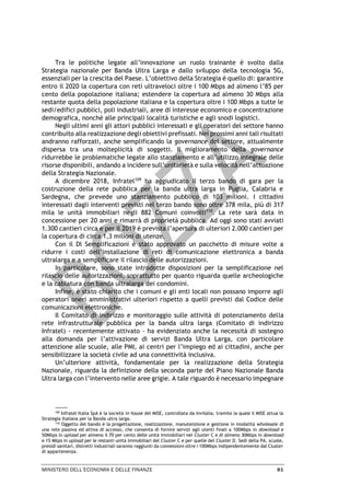 MINISTERO DELL’ECONOMIA E DELLE FINANZE 81
Tra le politiche legate all’innovazione un ruolo trainante è svolto dalla
Strategia nazionale per Banda Ultra Larga e dallo sviluppo della tecnologia 5G,
essenziali per la crescita del Paese. L’obiettivo della Strategia è quello di: garantire
entro il 2020 la copertura con reti ultraveloci oltre i 100 Mbps ad almeno l’85 per
cento della popolazione italiana; estendere la copertura ad almeno 30 Mbps alla
restante quota della popolazione italiana e la copertura oltre i 100 Mbps a tutte le
sedi/edifici pubblici, poli industriali, aree di interesse economico e concentrazione
demografica, nonché alle principali località turistiche e agli snodi logistici.
Negli ultimi anni gli attori pubblici interessati e gli operatori del settore hanno
contribuito alla realizzazione degli obiettivi prefissati. Nei prossimi anni tali risultati
andranno rafforzati, anche semplificando la governance del settore, attualmente
dispersa tra una molteplicità di soggetti. Il miglioramento della governance
ridurrebbe le problematiche legate allo stanziamento e all’utilizzo integrale delle
risorse disponibili, andando a incidere sull’unitarietà e sulla velocità nell’attuazione
della Strategia Nazionale.
A dicembre 2018, Infratel109
ha aggiudicato il terzo bando di gara per la
costruzione della rete pubblica per la banda ultra larga in Puglia, Calabria e
Sardegna, che prevede uno stanziamento pubblico di 103 milioni. I cittadini
interessati dagli interventi previsti nel terzo bando sono oltre 378 mila, più di 317
mila le unità immobiliari negli 882 Comuni coinvolti110
. La rete sarà data in
concessione per 20 anni e rimarrà di proprietà pubblica. Ad oggi sono stati avviati
1.300 cantieri circa e per il 2019 è prevista l’apertura di ulteriori 2.000 cantieri per
la copertura di circa 1,3 milioni di utenze.
Con il Dl Semplificazioni è stato approvato un pacchetto di misure volte a
ridurre i costi dell’installazione di reti di comunicazione elettronica a banda
ultralarga e a semplificare il rilascio delle autorizzazioni.
In particolare, sono state introdotte disposizioni per la semplificazione nel
rilascio delle autorizzazioni, soprattutto per quanto riguarda quelle archeologiche
e la cablatura con banda ultralarga dei condomini.
Infine, è stato chiarito che i comuni e gli enti locali non possano imporre agli
operatori oneri amministrativi ulteriori rispetto a quelli previsti dal Codice delle
comunicazioni elettroniche.
Il Comitato di indirizzo e monitoraggio sulle attività di potenziamento della
rete infrastrutturale pubblica per la banda ultra larga (Comitato di indirizzo
Infratel) - recentemente attivato - ha evidenziato anche la necessità di sostegno
alla domanda per l’attivazione di servizi Banda Ultra Larga, con particolare
attenzione alle scuole, alle PMI, ai centri per l’impiego ed ai cittadini, anche per
sensibilizzare la società civile ad una connettività inclusiva.
Un’ulteriore attività, fondamentale per la realizzazione della Strategia
Nazionale, riguarda la definizione della seconda parte del Piano Nazionale Banda
Ultra larga con l’intervento nelle aree grigie. A tale riguardo è necessario impegnare
109
Infratel Italia SpA è la società in house del MISE, controllata da Invitalia, tramite la quale il MISE attua la
Strategia Italiana per la Banda ultra larga.
110
Oggetto del bando è la progettazione, realizzazione, manutenzione e gestione in modalità wholesale di
una rete passiva ed attiva di accesso, che consenta di fornire servizi agli utenti finali a 100Mbps in download e
50Mbps in upload per almeno il 70 per cento delle unità immobiliari nel Cluster C e di almeno 30Mbps in download
e 15 Mbps in upload per le restanti unità immobiliari del Cluster C e per quelle del Cluster D. Sedi della PA, scuole,
presidi sanitari, distretti industriali saranno raggiunti da connessioni oltre i 100Mbps indipendentemente dal Cluster
di appartenenza.
 