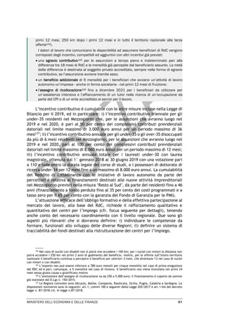 MINISTERO DELL’ECONOMIA E DELLE FINANZE 87
primi 12 mesi, 250 km dopo i primi 12 mesi e in tutto il territorio nazionale alla terza
offerta124).
I datori di lavoro che comunicano la disponibilità ad assumere beneficiari di RdC vengono
corrisposti degli incentivi, compatibili ed aggiuntivi con altri incentivi già previsti:
• uno sgravio contributivo125 per le assunzioni a tempo pieno e indeterminato pari alla
differenza tra 18 mesi di RdC e le mensilità già percepite dal beneficiario assunto. La metà
della differenza è destinata al soggetto privato accreditato, sempre nella forma di sgravio
contributivo, se l’assunzione avviene tramite esso;
• un beneficio addizionale di 6 mensilità per i beneficiari che avviano un’attività di lavoro
autonomo un’impresa - anche in forma societaria - nel primi 12 mesi di fruizione;
• l’assegno di ricollocazione126 fino a dicembre 2021 per i beneficiari da utilizzare per
un’assistenza intensiva e l’affiancamento di un tutor nella ricerca di un’occupazione da
parte del CPI o di un ente accreditato ai servizi per il lavoro.
L’incentivo contributivo è cumulabile con le altre misure incluse nella Legge di
Bilancio per il 2019, ed in particolare: i) l’incentivo contributivo triennale per gli
under-35 residenti nel Mezzogiorno che, per le assunzioni che avranno luogo nel
2019 e nel 2020, è pari al 50 per cento dei complessivi contributi previdenziali
datoriali nel limite massimo di 3.000 euro annui per un periodo massimo di 36
mesi127
; ii) l’incentivo contributivo annuale per gli under-35 o gli over-35 disoccupati
da più di 6 mesi residenti nel Mezzogiorno, per le assunzioni che avranno luogo nel
2019 e nel 2020, pari al 100 per cento dei complessivi contributi previdenziali
datoriali nel limite massimo di 8.060 euro annui per un periodo massimo di 12 mesi;
iii) l’incentivo contributivo annuale totale per i laureati under-30 con laurea
magistrale, ottenuta dal 1° gennaio 2018 al 30 giugno 2019 con una votazione pari
a 110 e lode entro la durata legale del corso di studi, o i possessori di dottorato di
ricerca under-34 per 12 mesi fino a un massimo di 8.000 euro annui. La cumulabilità
del Reddito di Cittadinanza con le iniziative di lavoro autonomo da parte dei
percettori è relativa ai finanziamenti destinati alle nuove attività imprenditoriali
nel Mezzogiorno previsti nella misura ‘Resto al Sud’, da parte dei residenti fino a 46
anni (finanziamento a fondo perduto fino al 35 per cento dei costi programmati e a
tasso zero per il 65 per cento con la garanzia del Fondo di Garanzia per le PMI).
L’attuazione efficace dell’obbligo formativo e della effettiva partecipazione al
mercato del lavoro, alla base del RdC, richiede il rafforzamento qualitativo e
quantitativo dei centri per l’impiego (cfr. focus seguente per dettagli), tenendo
anche conto del necessario coordinamento con il livello regionale. Due sono gli
aspetti più rilevanti che si dovranno definire: i) individuare le competenze da
formare, funzionali allo sviluppo delle diverse Regioni; ii) definire un sistema di
tracciabilità dei fondi destinati alla ristrutturazione dei centri per l’impiego.
124
Nel caso di nuclei con disabili non si potrà mai eccedere i 100 km; per i nuclei con minori la distanza non
potrà eccedere i 250 km nei primi 2 anni di godimento del beneficio. Inoltre, per le offerte sull’intero territorio
nazionale il beneficiario continua a percepire il beneficio per ulteriori 3 mesi, che diventano 12 nel caso di nuclei
con minori o con disabili.
125
L’importo non può essere inferiore a 780 euro mensili per cinque mensilità nel caso di prima erogazione
del RDC ed è pari, comunque, a 5 mensilità nel caso di rinnovo. Il beneficiario non viene licenziato nei primi 24
mesi senza giusta causa o giustificato motivo
126 L’ammontare dell’assegno di ricollocazione va da 250 a 5.000 euro; il finanziamento è coperto da somme
già stanziate dal D.Lgs n. 150/2015.
127
Le Regioni coinvolte sono Abruzzo, Molise, Campania, Basilicata, Sicilia, Puglia, Calabria e Sardegna. Le
disposizioni normative sono le seguenti: art.1, commi 100 e seguenti della Legge 205/2017 e art.1-bis del decreto
legge n. 87/2018 cvt. In legge n.87/2018.
 