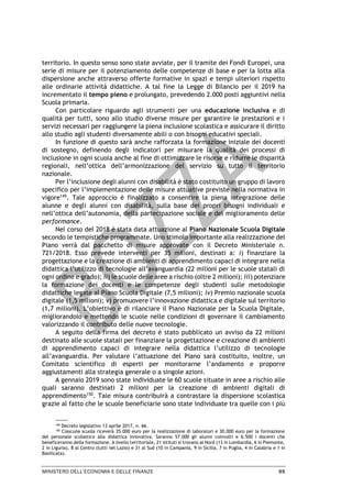 MINISTERO DELL’ECONOMIA E DELLE FINANZE 95
territorio. In questo senso sono state avviate, per il tramite dei Fondi Europei, una
serie di misure per il potenziamento delle competenze di base e per la lotta alla
dispersione anche attraverso offerte formative in spazi e tempi ulteriori rispetto
alle ordinarie attività didattiche. A tal fine la Legge di Bilancio per il 2019 ha
incrementato il tempo pieno e prolungato, prevedendo 2.000 posti aggiuntivi nella
Scuola primaria.
Con particolare riguardo agli strumenti per una educazione inclusiva e di
qualità per tutti, sono allo studio diverse misure per garantire le prestazioni e i
servizi necessari per raggiungere la piena inclusione scolastica e assicurare il diritto
allo studio agli studenti diversamente abili o con bisogni educativi speciali.
In funzione di questo sarà anche rafforzata la formazione iniziale dei docenti
di sostegno, definendo degli indicatori per misurare la qualità dei processi di
inclusione in ogni scuola anche al fine di ottimizzare le risorse e ridurre le disparità
regionali, nell’ottica dell’armonizzazione del servizio su tutto il territorio
nazionale.
Per l’inclusione degli alunni con disabilità è stato costituito un gruppo di lavoro
specifico per l’implementazione delle misure attuative previste nella normativa in
vigore149
. Tale approccio è finalizzato a consentire la piena integrazione delle
alunne e degli alunni con disabilità, sulla base dei propri bisogni individuali e
nell’ottica dell’autonomia, della partecipazione sociale e del miglioramento delle
performance.
Nel corso del 2018 è stata data attuazione al Piano Nazionale Scuola Digitale
secondo le tempistiche programmate. Uno stimolo importante alla realizzazione del
Piano verrà dal pacchetto di misure approvate con il Decreto Ministeriale n.
721/2018. Esso prevede interventi per 35 milioni, destinati a: i) finanziare la
progettazione e la creazione di ambienti di apprendimento capaci di integrare nella
didattica l’utilizzo di tecnologie all’avanguardia (22 milioni per le scuole statali di
ogni ordine e grado); ii) le scuole delle aree a rischio (oltre 2 milioni); iii) potenziare
la formazione dei docenti e le competenze degli studenti sulle metodologie
didattiche legate al Piano Scuola Digitale (7,5 milioni); iv) Premio nazionale scuola
digitale (1,5 milioni); v) promuovere l’innovazione didattica e digitale sul territorio
(1,7 milioni). L’obiettivo è di rilanciare il Piano Nazionale per la Scuola Digitale,
migliorandolo e mettendo le scuole nelle condizioni di governare il cambiamento
valorizzando il contributo delle nuove tecnologie.
A seguito della firma del decreto è stato pubblicato un avviso da 22 milioni
destinato alle scuole statali per finanziare la progettazione e creazione di ambienti
di apprendimento capaci di integrare nella didattica l’utilizzo di tecnologie
all’avanguardia. Per valutare l’attuazione del Piano sarà costituito, inoltre, un
Comitato scientifico di esperti per monitorarne l’andamento e proporre
aggiustamenti alla strategia generale o a singole azioni.
A gennaio 2019 sono state individuate le 60 scuole situate in aree a rischio alle
quali saranno destinati 2 milioni per la creazione di ambienti digitali di
apprendimento150
. Tale misura contribuirà a contrastare la dispersione scolastica
grazie al fatto che le scuole beneficiarie sono state individuate tra quelle con i più
149
Decreto legislativo 13 aprile 2017, n. 66.
150 Ciascuna scuola riceverà 35.000 euro per la realizzazione di laboratori e 30.000 euro per la formazione
del personale scolastico alla didattica innovativa. Saranno 57.000 gli alunni coinvolti e 6.500 i docenti che
beneficeranno della formazione. A livello territoriale, 21 istituti si trovano al Nord (13 in Lombardia, 6 in Piemonte,
2 in Liguria), 8 al Centro (tutti nel Lazio) e 31 al Sud (10 in Campania, 9 in Sicilia, 7 in Puglia, 4 in Calabria e 1 in
Basilicata).
 