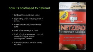 how its sold/used to defraud
• Carding/ Ordering things online
• Duplicating cards and using them in
stores.
• ATM Cashout runs / Pin Skimmed
Data.
• Theft of resources / Gas Food.
• Theft of online services or Licenced
materials / Digital Movies
/subscriptions to sites.
• Using Card data to transfer money
WU runs.
 