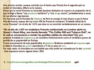 Una tercera versión, aunque coincide con el hecho que Francia fue el segundo país en recibir el chocolate, difiere en la manera.  Dicen que la corte Francesa se mostraba bastante dubitativa en cuanto a la aceptación de lo que se llegó a llamar &quot;una  producto  barbárico&quot; y &quot;una  droga  nociva&quot;, probablemente a causa de sus efectos vigorizantes.  No fue hasta que la Facultad de  Medicina  de Paris le otorgó el visto bueno y que la Reina Ana de Austria, esposa del rey Louis XIII de Francia la nombrara &quot;la bebida oficial de la corte Francesa&quot;, en el año de 1.615, que ésta no se convirtió verdaderamente en un suceso. “En el año de 1.657 un ciudadano Francés residenciado en Londres abrió en Queen´s Head Alley, una tienda llamada &quot;The Coffee Mill and Tobacco Roll&quot;, en la cual se comenzaron a vender las pastillas sólidas de chocolate”(2) , para preparar la bebida en  Inglaterra , y se considera históricamente como el verdadero punto de partida de su popularidad en Europa.  Como consecuencia de esta popularidad, el  gobierno  Británico estableció un  impuesto  que le daba al chocolate un  precio  equivalente a ¾ de su peso en  oro .  Por esta razón, el chocolate era una bebida que sólo podía ser costeada por la alta  sociedad . Este impuesto estuvo vigente hasta 1.853.    2.   http://www.monografias.com/trabajos7/choco/choco.shtml   pp2 