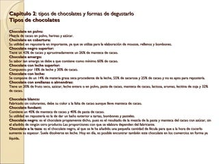 Capitulo 2 : tipos de chocolates y formas de degustarlo Tipos de chocolates   Chocolate en polvo: Mezcla de cacao en polvo, harinas y azúcar. Chocolate en cobertura: Su utilidad en repostería en importante, ya que se utiliza para la elaboración de mousse, rellenos y bombones. Chocolate negro superior: Tiene un 43% de cacao y aproximadamente un 26% de manteca de cacao. Chocolate amargo: Su sabor tan amargo se debe a que contiene como mínimo 60% de cacao. Chocolate con leche superior: Compuesto por 18% de leche y 30% de cacao. Chocolate con leche: Se compone de un 14% de materia grasa seca procedente de la leche, 55% de sacarosa y 25% de cacao y no es apto para repostería. Chocolate con avellanas o almendras: Tiene un 20% de fruto seco, azúcar, leche entera o en polvo, pasta de cacao, manteca de cacao, lactosa, aromas, lecitina de soja y 32% de cacao.   Chocolate blanco: Fabricado sin colorantes, debe su color a la falta de cacao aunque lleve manteca de cacao. Chocolate fondant: Contiene un 40% de manteca de cacao y 40% de pasta de cacao. Su utilidad en repostería es la de dar un baño exterior a tartas, bombones y pasteles. Chocolate negro : es el chocolate propiamente dicho, pues es el resultado de la mezcla de la pasta y manteca del cacao con azúcar, sin el añadido de ningún otro producto Las proporciones con que se elabora dependen del fabricante. Chocolate a la taza : es el chocolate negro, al que se le ha añadido una pequeña cantidad de fécula para que a la hora de cocerlo aumente su espesor. Suele disolverse en leche. Hoy en día, es posible encontrar también este chocolate en los comercios en forma ya líquida .   