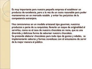 Es muy importante para nuestra pequeña empresa el establecer un producto de excelencia, pero a la vez de un costo razonable para poder mantenernos en un mercado estable  y evitar los perjuicios de la competencia extranjera.   Nos centraremos en un modelo artesanal tipo gourmet, nuestros productos a parte de su exquisitez, llevarán un toque de originalidad al servirlos, como es el caso de nuestro chocolate en rama, que es una divertida y deliciosa forma de saborear nuestro chocolate. Se pretende elaborar chocolates para todo tipo de gustos y edades,  se implementarán sabores y formas novedosas con el entusiasmo de servir de la mejor manera al público 